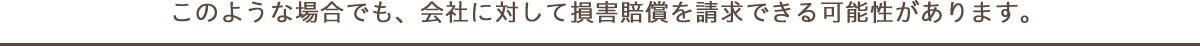 このような場合でも、会社に対して損害賠償を請求できる可能性があります。